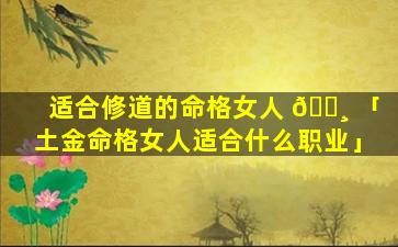 适合修道的命格女人 🌸 「土金命格女人适合什么职业」